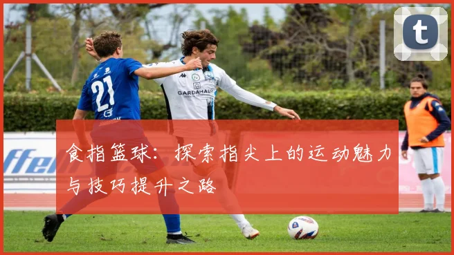 食指篮球：探索指尖上的运动魅力与技巧提升之路