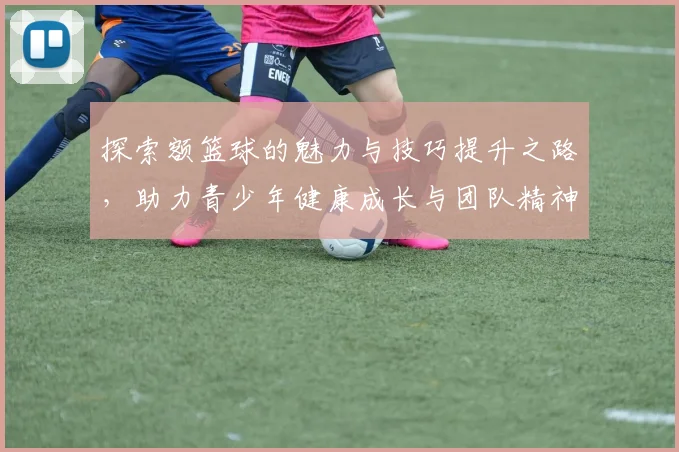 探索额篮球的魅力与技巧提升之路，助力青少年健康成长与团队精神培养