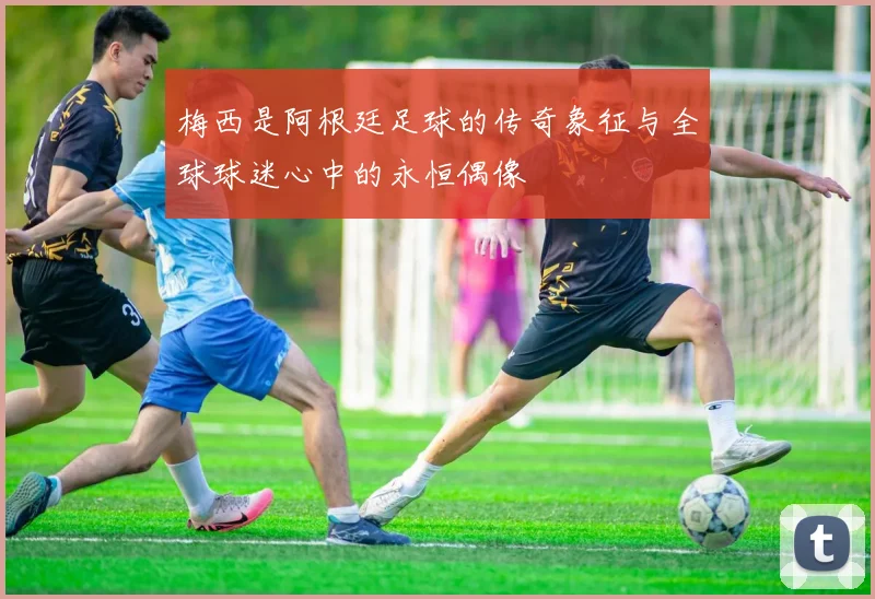 梅西是阿根廷足球的传奇象征与全球球迷心中的永恒偶像