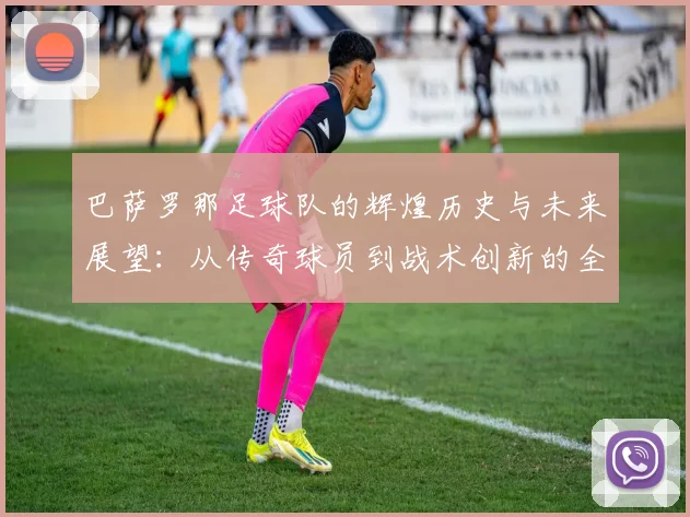 巴萨罗那足球队的辉煌历史与未来展望：从传奇球员到战术创新的全景分析