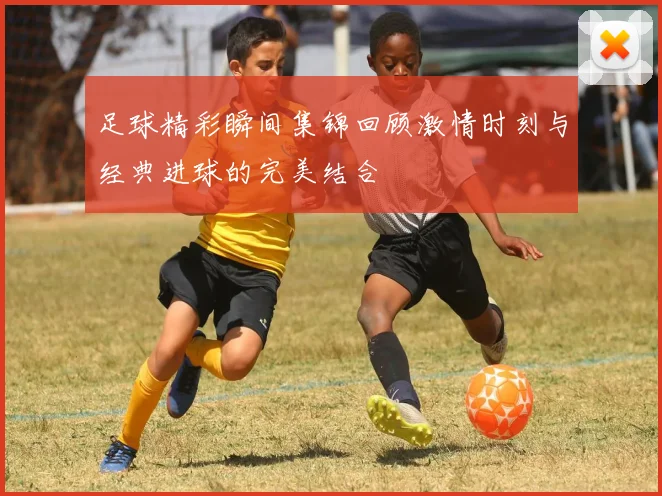 足球精彩瞬间集锦回顾激情时刻与经典进球的完美结合