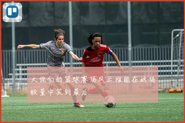 大佬们的篮球赛场风云谁能在这场较量中笑到最后
