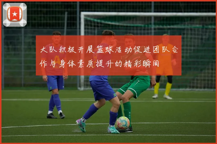 大队积极开展篮球活动促进团队合作与身体素质提升的精彩瞬间