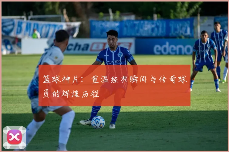 篮球神片：重温经典瞬间与传奇球员的辉煌历程