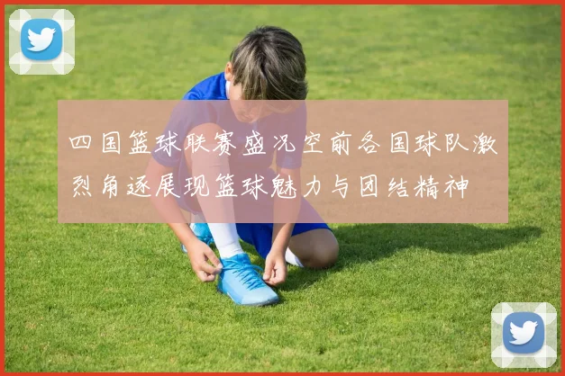 四国篮球联赛盛况空前各国球队激烈角逐展现篮球魅力与团结精神